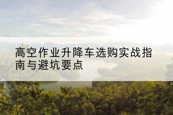 通州升降车怎么选-高空作业升降车选购实战指南与避坑要点