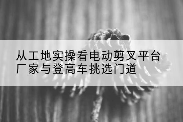 通州电动剪叉升降平台厂家-从工地实操看电动剪叉平台厂家与登高车挑选门道