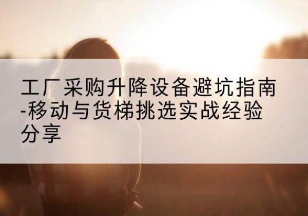 通州移动式升降机怎么选-工厂采购升降设备避坑指南-移动与货梯挑选实战经验分享