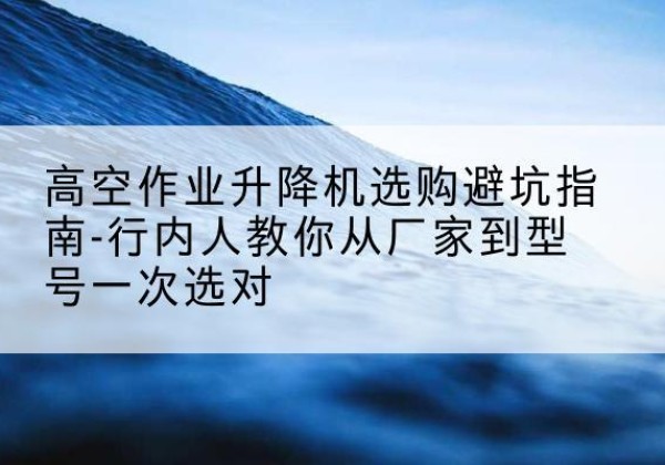 通州升降平台厂家-高空作业升降机选购避坑指南-行内人教你从厂家到型号一次选对