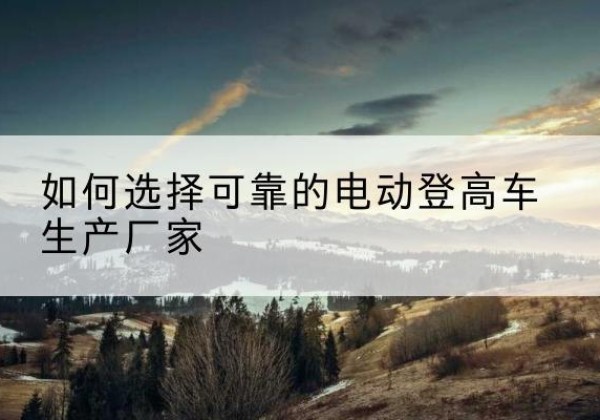 通州电动登高车厂家-如何选择可靠的电动登高车生产厂家