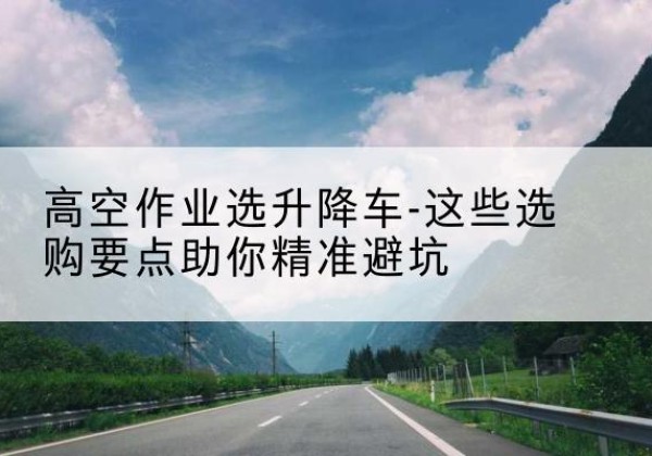 通州升降车厂家-高空作业选升降车-这些选购要点助你*避坑