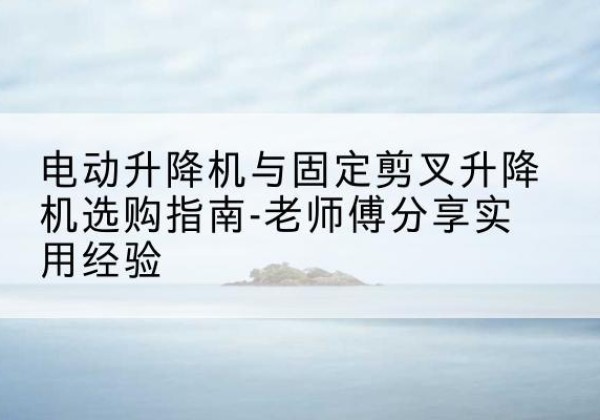 通州电动升降机怎么选-电动升降机与固定剪叉升降机选购指南-老师傅分享实用经验