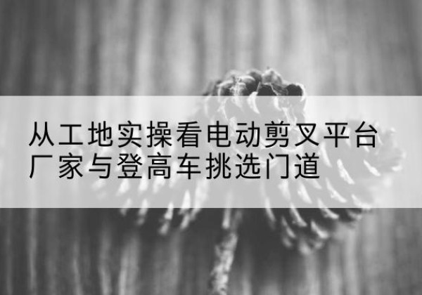 通州电动剪叉升降平台厂家-从工地实操看电动剪叉平台厂家与登高车挑选门道
